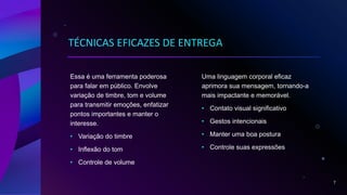 TÉCNICAS EFICAZES DE ENTREGA
Essa é uma ferramenta poderosa
para falar em público. Envolve
variação de timbre, tom e volume
para transmitir emoções, enfatizar
pontos importantes e manter o
interesse.
• Variação do timbre
• Inflexão do tom
• Controle de volume
Uma linguagem corporal eficaz
aprimora sua mensagem, tornando-a
mais impactante e memorável.
• Contato visual significativo
• Gestos intencionais
• Manter uma boa postura
• Controle suas expressões
7
 
