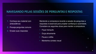 NAVEGANDO PELAS SESSÕES DE PERGUNTAS E RESPOSTAS
1. Conheça seu material com
antecedência
2. Preveja perguntas comuns
3. Ensaie suas respostas
Mantendo a compostura durante a sessão de perguntas e
respostas é essencial para projetar confiança e autoridade.
Considere as seguintes dicas para manter a compostura:
• Fique tranquilo
• Ouça ativamente
• Pause e reflita
• Mantenha contato visual
8
 