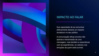 IMPACTO AO FALAR
Sua capacidade de se comunicar
efetivamente deixará um impacto
duradouro no seu público
A comunicação eficaz envolve não
apenas a transmissão de uma
mensagem, mas também a ressonância
com as experiências, os valores e as
emoções de quem está ouvindo
9
 