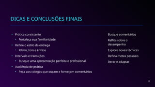 DICAS E CONCLUSÕES FINAIS
• Prática consistente
• Fortaleça sua familiaridade
• Refine o estilo da entrega
• Ritmo, tom e ênfase
• Intervalo e transições
• Busque uma apresentação perfeita e profissional
• Audiência de prática
• Peça aos colegas que ouçam e forneçam comentários
Busque comentários
Reflita sobre o
desempenho
Explore novas técnicas
Defina metas pessoais
Iterar e adaptar
11
 