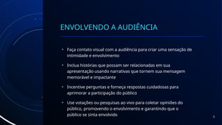 ENVOLVENDO A AUDIÊNCIA
• Faça contato visual com a audiência para criar uma sensação de
intimidade e envolvimento
• Inclua histórias que possam ser relacionadas em sua
apresentação usando narrativas que tornem sua mensagem
memorável e impactante
• Incentive perguntas e forneça respostas cuidadosas para
aprimorar a participação do público
• Use votações ou pesquisas ao vivo para coletar opiniões do
público, promovendo o envolvimento e garantindo que o
público se sinta envolvido 5
 