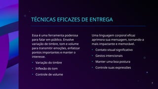 TÉCNICAS EFICAZES DE ENTREGA
Essa é uma ferramenta poderosa
para falar em público. Envolve
variação de timbre, tom e volume
para transmitir emoções, enfatizar
pontos importantes e manter o
interesse.
• Variação do timbre
• Inflexão do tom
• Controle de volume
Uma linguagem corporal eficaz
aprimora sua mensagem, tornando-a
mais impactante e memorável.
• Contato visual significativo
• Gestos intencionais
• Manter uma boa postura
• Controle suas expressões
7
 