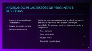 NAVEGANDO PELAS SESSÕES DE PERGUNTAS E
RESPOSTAS
1. Conheça seu material com
antecedência
2. Preveja perguntas comuns
3. Ensaie suas respostas
Mantendo a compostura durante a sessão de perguntas
e respostas é essencial para projetar confiança e
autoridade. Considere as seguintes dicas para manter a
compostura:
• Fique tranquilo
• Ouça ativamente
• Pause e reflita
• Mantenha contato visual
8
 
