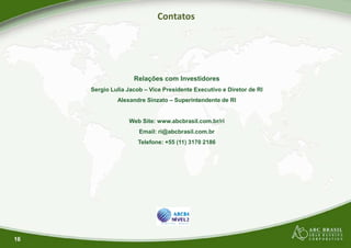 Contatos
Relações com Investidores
Sergio Lulia Jacob – Vice Presidente Executivo e Diretor de RI
Alexandre Sinzato – Superintendente de RI
Web Site: www.abcbrasil.com.br/ri
Email: ri@abcbrasil.com.br
Telefone: +55 (11) 3170 2186
16
Contatos
Relações com Investidores
Vice Presidente Executivo e Diretor de RI
Superintendente de RI
Web Site: www.abcbrasil.com.br/ri
Email: ri@abcbrasil.com.br
Telefone: +55 (11) 3170 2186
 