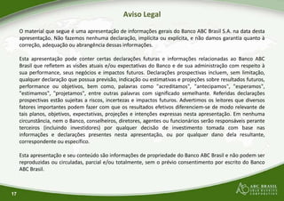 Aviso Legal
O material que segue é uma apresentação de informações
apresentação. Não fazemos nenhuma declaração, implícita
correção, adequação ou abrangência dessas informações
Esta apresentação pode conter certas declarações
Brasil que refletem as visões atuais e/ou expectativasBrasil que refletem as visões atuais e/ou expectativas
sua performance, seus negócios e impactos futuros
qualquer declaração que possua previsão, indicação
performance ou objetivos, bem como, palavras como
"estimamos", "projetamos", entre outras palavras
prospectivas estão sujeitas a riscos, incertezas e impactos
fatores importantes podem fazer com que os resultados
tais planos, objetivos, expectativas, projeções e intenções
circunstância, nem o Banco, conselheiros, diretores,
terceiros (incluindo investidores) por qualquer decisão
informações e declarações presentes nesta apresentação,
17
informações e declarações presentes nesta apresentação,
correspondente ou específico.
Esta apresentação e seu conteúdo são informações de
reproduzidas ou circuladas, parcial e/ou totalmente,
ABC Brasil.
Aviso Legal
informações gerais do Banco ABC Brasil S.A. na data desta
implícita ou explícita, e não damos garantia quanto à
informações.
futuras e informações relacionadas ao Banco ABC
expectativas do Banco e de sua administração com respeito àexpectativas do Banco e de sua administração com respeito à
futuros. Declarações prospectivas incluem, sem limitação,
ou estimativas e projeções sobre resultados futuros,
como "acreditamos", "antecipamos", "esperamos",
com significado semelhante. Referidas declarações
impactos futuros. Advertimos os leitores que diversos
resultados efetivos diferenciem-se de modo relevante de
intenções expressas nesta apresentação. Em nenhuma
agentes ou funcionários serão responsáveis perante
decisão de investimento tomada com base nas
apresentação, ou por qualquer dano dela resultante,apresentação, ou por qualquer dano dela resultante,
de propriedade do Banco ABC Brasil e não podem ser
totalmente, sem o prévio consentimento por escrito do Banco
 