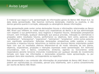 14
Aviso Legal
O material que segue é uma apresentação de informações gerais do Banco ABC Brasil S.A. na
data desta apresentação. Não fazemos nenhuma declaração, implícita ou explícita, e não
damos garantia quanto à correção, adequação ou abrangência dessas informações.
Esta apresentação pode conter certas declarações futuras e informações relacionadas ao Banco
ABC Brasil que refletem as visões atuais e/ou expectativas do Banco e de sua administração
com respeito à sua performance, seus negócios e impactos futuros. Declarações prospectivas
incluem, sem limitação, qualquer declaração que possua previsão, indicação ou estimativas e
projeções sobre resultados futuros, performance ou objetivos, bem como, palavras como
"acreditamos", "antecipamos", "esperamos", "estimamos", "projetamos", entre outras palavras
com significado semelhante. Referidas declarações prospectivas estão sujeitas a riscos,
incertezas e impactos futuros. Advertimos os leitores que diversos fatores importantes podem
fazer com que os resultados efetivos diferenciem-se de modo relevante de tais planos,
objetivos, expectativas, projeções e intenções expressas nesta apresentação. Em nenhuma
circunstância, nem o Banco, conselheiros, diretores, agentes ou funcionários serão
responsáveis perante terceiros (incluindo investidores) por qualquer decisão de investimento
tomada com base nas informações e declarações presentes nesta apresentação, ou por
qualquer dano dela resultante, correspondente ou específico.
Esta apresentação e seu conteúdo são informações de propriedade do Banco ABC Brasil e não
podem ser reproduzidas ou circuladas, parcial e/ou totalmente, sem o prévio consentimento
por escrito do Banco ABC Brasil.
 