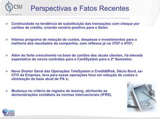 Perspectivas e Fatos Recentes
Continuidade na tendência de substituição das transações com cheque por
cartões de crédito, criando cenário positivo para o Setor;


Intenso programa de redução de custos, despesas e investimentos para a
melhoria dos resultados da companhia, com reflexos já no 3T07 e 4T07;


Além do forte crescimento na base de cartões dos atuais clientes, há elevada
expectativa de novos contratos para a CardSystem para o 2º Semestre;


Novo Diretor Geral das Operações TeleSystem e Credit&Risk, Décio Burd, ex-
CFO da Empresa, leva para essas operações foco em redução de custos e
otimização da base atual de PA´s;


Mudança no critério de registro do leasing, alinhando as
demonstrações contábeis às normas internacionais (IFRS).



                                                                               13
 