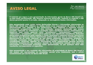 2
AVISO LEGALAVISO LEGAL
O material que segueO material que segue éé uma apresentauma apresentaçção de informaão de informaçções gerais do Banco ABC Brasil S.A.ões gerais do Banco ABC Brasil S.A.
na data desta apresentana data desta apresentaçção. Não fazemos nenhuma declaraão. Não fazemos nenhuma declaraçção, implão, implíícita ou explcita ou explíícita, e nãocita, e não
damos garantia quantodamos garantia quanto àà correcorreçção, adequaão, adequaçção ou abrangência dessas informaão ou abrangência dessas informaçções.ões.
Esta apresentaEsta apresentaçção pode conter certas declaraão pode conter certas declaraçções futuras e informaões futuras e informaçções relacionadas aoões relacionadas ao
Banco ABC Brasil que refletem as visões atuais e/ou expectativasBanco ABC Brasil que refletem as visões atuais e/ou expectativas do Banco e de suado Banco e de sua
administraadministraçção com respeitoão com respeito àà sua performance, seus negsua performance, seus negóócios e impactos futuros.cios e impactos futuros.
DeclaraDeclaraçções prospectivas incluem, sem limitaões prospectivas incluem, sem limitaçção, qualquer declaraão, qualquer declaraçção que possuaão que possua
previsão, indicaprevisão, indicaçção ou estimativas e projeão ou estimativas e projeçções sobre resultados futuros, performance ouões sobre resultados futuros, performance ou
objetivos, bem como, palavras como "acreditamos", "antecipamos",objetivos, bem como, palavras como "acreditamos", "antecipamos", "esperamos","esperamos",
"estimamos", "projetamos", entre outras palavras com significado"estimamos", "projetamos", entre outras palavras com significado semelhante. Referidassemelhante. Referidas
declaradeclaraçções prospectivas estão sujeitas a riscos, incertezas e impactosões prospectivas estão sujeitas a riscos, incertezas e impactos futuros. Advertimosfuturos. Advertimos
os leitores que diversos fatores importantes podem fazer com queos leitores que diversos fatores importantes podem fazer com que os resultados efetivosos resultados efetivos
diferenciemdiferenciem--se de modo relevante de tais planos, objetivos, expectativas, prse de modo relevante de tais planos, objetivos, expectativas, projeojeçções eões e
intenintençções expressas nesta apresentaões expressas nesta apresentaçção. Em nenhuma circunstância, nem o Banco,ão. Em nenhuma circunstância, nem o Banco,
conselheiros, diretores, agentes ou funcionconselheiros, diretores, agentes ou funcionáários serão responsrios serão responsááveis perante terceirosveis perante terceiros
(incluindo investidores) por qualquer decisão de investimento to(incluindo investidores) por qualquer decisão de investimento tomada com base nasmada com base nas
informainformaçções e declaraões e declaraçções presentes nesta apresentaões presentes nesta apresentaçção, ou por qualquer dano delaão, ou por qualquer dano dela
resultante, correspondente ou especresultante, correspondente ou especíífico.fico.
Esta apresentaEsta apresentaçção e seu conteão e seu conteúúdo são informado são informaçções de propriedade do Banco ABC Brasil eões de propriedade do Banco ABC Brasil e
não podem ser reproduzidas ou circuladas, parcial e/ou totalmentnão podem ser reproduzidas ou circuladas, parcial e/ou totalmente, sem o pre, sem o prééviovio
consentimento por escrito do Banco ABC Brasil.consentimento por escrito do Banco ABC Brasil.
 