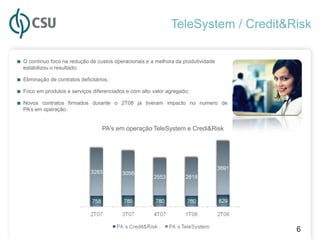 TeleSystem / Credit&Risk

■ O contínuo foco na redução de custos operacionais e a melhora da produtividade
  estabilizou o resultado;

■ Eliminação de contratos deficitários;
■ Foco em produtos e serviços diferenciados e com alto valor agregado;
■ Novos contratos firmados durante o 2T08 já tiveram impacto no numero de
  PA’s em operação.


                                    PA's em operação TeleSystem e Credi&Risk




                                                                                   6
 