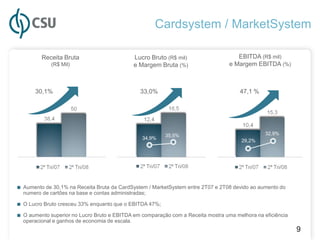 Cardsystem / MarketSystem

         Receita Bruta                          Lucro Bruto (R$ mil)                 EBITDA (R$ mil)
             (R$ Mil)                           e Margem Bruta (%)                e Margem EBITDA (%)



       30,1%                                      33,0%                               47,1 %




                                                           35,5%                                32,9%
                                                   34,9%
                                                                                       29,2%




■ Aumento de 30,1% na Receita Bruta da CardSystem / MarketSystem entre 2T07 e 2T08 devido ao aumento do
  numero de cartões na base e contas administradas;

■ O Lucro Bruto cresceu 33% enquanto que o EBITDA 47%;
■ O aumento superior no Lucro Bruto e EBITDA em comparação com a Receita mostra uma melhora na eficiência
  operacional e ganhos de economia de escala.
                                                                                                            9
 