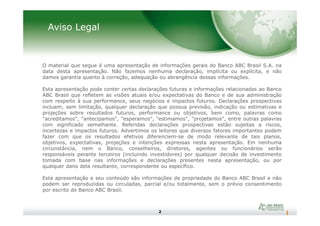 Aviso Legal
O material que segue é uma apresentação de informações gerais do Banco ABC Brasil S.A. na
data desta apresentação. Não fazemos nenhuma declaração, implícita ou explícita, e não
damos garantia quanto à correção, adequação ou abrangência dessas informações.
Esta apresentação pode conter certas declarações futuras e informações relacionadas ao Banco
ABC Brasil que refletem as visões atuais e/ou expectativas do Banco e de sua administração
com respeito à sua performance, seus negócios e impactos futuros. Declarações prospectivas
incluem, sem limitação, qualquer declaração que possua previsão, indicação ou estimativas e
projeções sobre resultados futuros, performance ou objetivos, bem como, palavras como
2
projeções sobre resultados futuros, performance ou objetivos, bem como, palavras como
"acreditamos", "antecipamos", "esperamos", "estimamos", "projetamos", entre outras palavras
com significado semelhante. Referidas declarações prospectivas estão sujeitas a riscos,
incertezas e impactos futuros. Advertimos os leitores que diversos fatores importantes podem
fazer com que os resultados efetivos diferenciem-se de modo relevante de tais planos,
objetivos, expectativas, projeções e intenções expressas nesta apresentação. Em nenhuma
circunstância, nem o Banco, conselheiros, diretores, agentes ou funcionários serão
responsáveis perante terceiros (incluindo investidores) por qualquer decisão de investimento
tomada com base nas informações e declarações presentes nesta apresentação, ou por
qualquer dano dela resultante, correspondente ou específico.
Esta apresentação e seu conteúdo são informações de propriedade do Banco ABC Brasil e não
podem ser reproduzidas ou circuladas, parcial e/ou totalmente, sem o prévio consentimento
por escrito do Banco ABC Brasil.
 