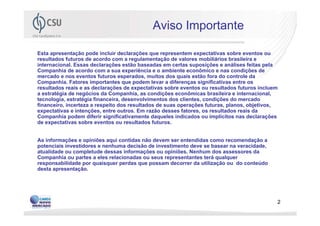 Aviso Importante

Esta apresentação pode incluir declarações que representem expectativas sobre eventos ou
resultados futuros de acordo com a regulamentação de valores mobiliários brasileira e
internacional. Essas declarações estão baseadas em certas suposições e análises feitas pela
Companhia de acordo com a sua experiência e o ambiente econômico e nas condições de
mercado e nos eventos futuros esperados, muitos dos quais estão fora do controle da
Companhia. Fatores importantes que podem levar a diferenças significativas entre os
resultados reais e as declarações de expectativas sobre eventos ou resultados futuros incluem
a estratégia de negócios da Companhia, as condições econômicas brasileira e internacional,
tecnologia, estratégia financeira, desenvolvimentos dos clientes, condições do mercado
financeiro, incerteza a respeito dos resultados de suas operações futuras, planos, objetivos,
expectativas e intenções, entre outros. Em razão desses fatores, os resultados reais da
Companhia podem diferir significativamente daqueles indicados ou implícitos nas declarações
de expectativas sobre eventos ou resultados futuros.


As informações e opiniões aqui contidas não devem ser entendidas como recomendação a
potenciais investidores e nenhuma decisão de investimento deve se basear na veracidade,
atualidade ou completude dessas informações ou opiniões. Nenhum dos assessores da
Companhia ou partes a eles relacionadas ou seus representantes terá qualquer
responsabilidade por quaisquer perdas que possam decorrer da utilização ou do conteúdo
desta apresentação.




                                                                                            2
 