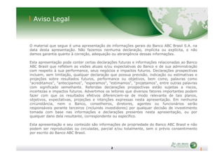Aviso Legal
O material que segue é uma apresentação de informações gerais do Banco ABC Brasil S.A. na
data desta apresentação. Não fazemos nenhuma declaração, implícita ou explícita, e não
damos garantia quanto à correção, adequação ou abrangência dessas informações.
Esta apresentação pode conter certas declarações futuras e informações relacionadas ao Banco
ABC Brasil que refletem as visões atuais e/ou expectativas do Banco e de sua administração
com respeito à sua performance, seus negócios e impactos futuros. Declarações prospectivas
incluem, sem limitação, qualquer declaração que possua previsão, indicação ou estimativas e
projeções sobre resultados futuros, performance ou objetivos, bem como, palavras como
2
projeções sobre resultados futuros, performance ou objetivos, bem como, palavras como
"acreditamos", "antecipamos", "esperamos", "estimamos", "projetamos", entre outras palavras
com significado semelhante. Referidas declarações prospectivas estão sujeitas a riscos,
incertezas e impactos futuros. Advertimos os leitores que diversos fatores importantes podem
fazer com que os resultados efetivos diferenciem-se de modo relevante de tais planos,
objetivos, expectativas, projeções e intenções expressas nesta apresentação. Em nenhuma
circunstância, nem o Banco, conselheiros, diretores, agentes ou funcionários serão
responsáveis perante terceiros (incluindo investidores) por qualquer decisão de investimento
tomada com base nas informações e declarações presentes nesta apresentação, ou por
qualquer dano dela resultante, correspondente ou específico.
Esta apresentação e seu conteúdo são informações de propriedade do Banco ABC Brasil e não
podem ser reproduzidas ou circuladas, parcial e/ou totalmente, sem o prévio consentimento
por escrito do Banco ABC Brasil.
 