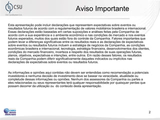 Aviso Importante

Esta apresentação pode incluir declarações que representem expectativas sobre eventos ou
resultados futuros de acordo com a regulamentação de valores mobiliários brasileira e internacional.
Essas declarações estão baseadas em certas suposições e análises feitas pela Companhia de
acordo com a sua experiência e o ambiente econômico e nas condições de mercado e nos eventos
futuros esperados, muitos dos quais estão fora do controle da Companhia. Fatores importantes que
podem levar a diferenças significativas entre os resultados reais e as declarações de expectativas
sobre eventos ou resultados futuros incluem a estratégia de negócios da Companhia, as condições
econômicas brasileira e internacional, tecnologia, estratégia financeira, desenvolvimentos dos clientes,
condições do mercado financeiro, incerteza a respeito dos resultados de suas operações futuras,
planos, objetivos, expectativas e intenções, entre outros. Em razão desses fatores, os resultados
reais da Companhia podem diferir significativamente daqueles indicados ou implícitos nas
declarações de expectativas sobre eventos ou resultados futuros.


As informações e opiniões aqui contidas não devem ser entendidas como recomendação a potenciais
investidores e nenhuma decisão de investimento deve se basear na veracidade, atualidade ou
completude dessas informações ou opiniões. Nenhum dos assessores da Companhia ou partes a
eles relacionadas ou seus representantes terá qualquer responsabilidade por quaisquer perdas que
possam decorrer da utilização ou do conteúdo desta apresentação.




                                                                                                       2
 