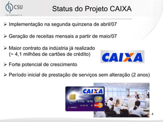 Status do Projeto CAIXA

Implementação na segunda quinzena de abril/07

Geração de receitas mensais a partir de maio/07

Maior contrato da indústria já realizado
(~ 4,1 milhões de cartões de crédito)

Forte potencial de crescimento

Período inicial de prestação de serviços sem alteração (2 anos)




                                                                  4
 
