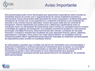 Aviso Importante

Esta apresentação pode incluir declarações que representem expectativas sobre eventos ou
resultados futuros de acordo com a regulamentação de valores mobiliários brasileira e
internacional. Essas declarações estão baseadas em certas suposições e análises feitas pela
Companhia de acordo com a sua experiência e o ambiente econômico e nas condições de
mercado e nos eventos futuros esperados, muitos dos quais estão fora do controle da
Companhia. Fatores importantes que podem levar a diferenças significativas entre os
resultados reais e as declarações de expectativas sobre eventos ou resultados futuros incluem
a estratégia de negócios da Companhia, as condições econômicas brasileira e internacional,
tecnologia, estratégia financeira, desenvolvimentos dos clientes, condições do mercado
financeiro, incerteza a respeito dos resultados de suas operações futuras, planos, objetivos,
expectativas e intenções, entre outros. Em razão desses fatores, os resultados reais da
Companhia podem diferir significativamente daqueles indicados ou implícitos nas declarações
de expectativas sobre eventos ou resultados futuros.


As informações e opiniões aqui contidas não devem ser entendidas como recomendação a
potenciais investidores e nenhuma decisão de investimento deve se basear na veracidade,
atualidade ou completude dessas informações ou opiniões. Nenhum dos assessores da
Companhia ou partes a eles relacionadas ou seus representantes terá qualquer
responsabilidade por quaisquer perdas que possam decorrer da utilização ou do conteúdo
desta apresentação.




                                                                                            2
 