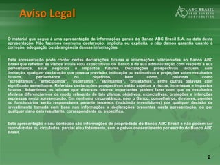 2
Aviso Legal
O material que segue é uma apresentação de informações gerais do Banco ABC Brasil S.A. na data desta
apresentação. Não fazemos nenhuma declaração, implícita ou explícita, e não damos garantia quanto à
correção, adequação ou abrangência dessas informações.
Esta apresentação pode conter certas declarações futuras e informações relacionadas ao Banco ABC
Brasil que refletem as visões atuais e/ou expectativas do Banco e de sua administração com respeito à sua
performance, seus negócios e impactos futuros. Declarações prospectivas incluem, sem
limitação, qualquer declaração que possua previsão, indicação ou estimativas e projeções sobre resultados
futuros, performance ou objetivos, bem como, palavras como
"acreditamos", "antecipamos", "esperamos", "estimamos", "projetamos", entre outras palavras com
significado semelhante. Referidas declarações prospectivas estão sujeitas a riscos, incertezas e impactos
futuros. Advertimos os leitores que diversos fatores importantes podem fazer com que os resultados
efetivos diferenciem-se de modo relevante de tais planos, objetivos, expectativas, projeções e intenções
expressas nesta apresentação. Em nenhuma circunstância, nem o Banco, conselheiros, diretores, agentes
ou funcionários serão responsáveis perante terceiros (incluindo investidores) por qualquer decisão de
investimento tomada com base nas informações e declarações presentes nesta apresentação, ou por
qualquer dano dela resultante, correspondente ou específico.
Esta apresentação e seu conteúdo são informações de propriedade do Banco ABC Brasil e não podem ser
reproduzidas ou circuladas, parcial e/ou totalmente, sem o prévio consentimento por escrito do Banco ABC
Brasil.
 