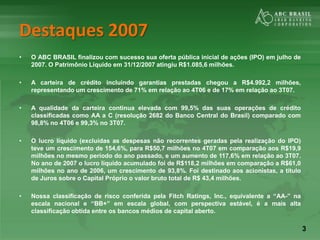3
Destaques 2007
• O ABC BRASIL finalizou com sucesso sua oferta pública inicial de ações (IPO) em julho de
2007. O Patrimônio Líquido em 31/12/2007 atingiu R$1.085,6 milhões.
• A carteira de crédito incluindo garantias prestadas chegou a R$4.992,2 milhões,
representando um crescimento de 71% em relação ao 4T06 e de 17% em relação ao 3T07.
• A qualidade da carteira continua elevada com 99,5% das suas operações de crédito
classificadas como AA a C (resolução 2682 do Banco Central do Brasil) comparado com
98,8% no 4T06 e 99,3% no 3T07.
• O lucro líquido (excluídas as despesas não recorrentes geradas pela realização do IPO)
teve um crescimento de 154,6%, para R$50,7 milhões no 4T07 em comparação aos R$19,9
milhões no mesmo período do ano passado, e um aumento de 117,6% em relação ao 3T07.
No ano de 2007 o lucro líquido acumulado foi de R$118,2 milhões em comparação a R$61,0
milhões no ano de 2006, um crescimento de 93,8%. Foi destinado aos acionistas, a título
de Juros sobre o Capital Próprio o valor bruto total de R$ 43,4 milhões.
• Nossa classificação de risco conferida pela Fitch Ratings, Inc., equivalente a “AA-” na
escala nacional e “BB+” em escala global, com perspectiva estável, é a mais alta
classificação obtida entre os bancos médios de capital aberto.
 