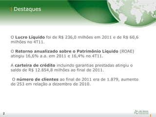 2
Destaques
2
O Lucro Líquido foi de R$ 236,0 milhões em 2011 e de R$ 60,6
milhões no 4T11.
O Retorno anualizado sobre o Patrimônio Líquido (ROAE)
atingiu 16,6% a.a. em 2011 e 16,4% no 4T11.
A carteira de crédito incluindo garantias prestadas atingiu o
saldo de R$ 12.854,8 milhões ao final de 2011.
O número de clientes ao final de 2011 era de 1.879, aumento
de 253 em relação a dezembro de 2010.
 