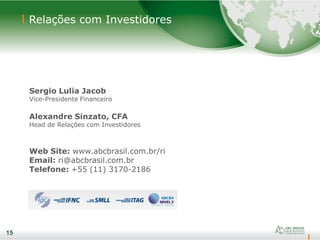 15
Relações com Investidores
15
Sergio Lulia Jacob
Vice-Presidente Financeiro
Alexandre Sinzato, CFA
Head de Relações com Investidores
Web Site: www.abcbrasil.com.br/ri
Email: ri@abcbrasil.com.br
Telefone: +55 (11) 3170-2186
 