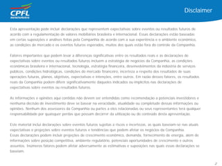 Esta apresentação pode incluir declarações que representem expectativas sobre eventos ou resultados futuros de
acordo com a regulamentação de valores mobiliários brasileira e internacional. Essas declarações estão baseadas
em certas suposições e análises feitas pela Companhia de acordo com a sua experiência e o ambiente econômico,
as condições de mercado e os eventos futuros esperados, muitos dos quais estão fora do controle da Companhia.
Fatores importantes que podem levar a diferenças significativas entre os resultados reais e as declarações de
expectativas sobre eventos ou resultados futuros incluem a estratégia de negócios da Companhia, as condições
econômicas brasileira e internacional, tecnologia, estratégia financeira, desenvolvimentos da indústria de serviços
públicos, condições hidrológicas, condições do mercado financeiro, incerteza a respeito dos resultados de suas
operações futuras, planos, objetivos, expectativas e intenções, entre outros. Em razão desses fatores, os resultados
reais da Companhia podem diferir significativamente daqueles indicados ou implícitos nas declarações de
expectativas sobre eventos ou resultados futuros.
As informações e opiniões aqui contidas não devem ser entendidas como recomendação a potenciais investidores e
nenhuma decisão de investimento deve se basear na veracidade, atualidade ou completude dessas informações ou
opiniões. Nenhum dos assessores da Companhia ou partes a eles relacionadas ou seus representantes terá qualquer
responsabilidade por quaisquer perdas que possam decorrer da utilização ou do conteúdo desta apresentação.
Este material inclui declarações sobre eventos futuros sujeitas a riscos e incertezas, as quais baseiam-se nas atuais
expectativas e projeções sobre eventos futuros e tendências que podem afetar os negócios da Companhia.
Essas declarações podem incluir projeções de crescimento econômico, demanda, fornecimento de energia, além de
informações sobre posição competitiva, ambiente regulatório, potenciais oportunidades de crescimento e outros
assuntos. Inúmeros fatores podem afetar adversamente as estimativas e suposições nas quais essas declarações se
baseiam.
Disclaimer
2
 
