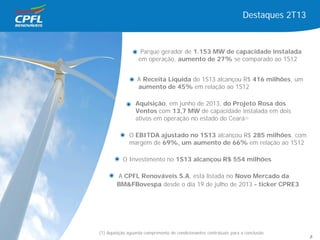 Destaques 2T13
Parque gerador de 1.153 MW de capacidade instalada
em operação, aumento de 27% se comparado ao 1S12
A Receita Líquida do 1S13 alcançou R$ 416 milhões, um
aumento de 45% em relação ao 1S12
Aquisição, em junho de 2013, do Projeto Rosa dos
Ventos com 13,7 MW de capacidade instalada em dois
ativos em operação no estado do Ceará(1)
O EBITDA ajustado no 1S13 alcançou R$ 285 milhões, com
margem de 69%, um aumento de 66% em relação ao 1S12
O Investimento no 1S13 alcançou R$ 554 milhões
A CPFL Renováveis S.A. está listada no Novo Mercado da
BM&FBovespa desde o dia 19 de julho de 2013 - ticker CPRE3
(1) Aquisição aguarda cumprimento de condicionantes contratuais para a conclusão
6
 