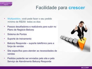 Multipedidos,  você pode fazer o seu pedido mínimo de R$250  todos os dias Facilidade para  crescer Passos desafiadores e realizáveis para subir no Plano de Negócio Belcorp Sistema de Pontos Suporte de treinamento Belcorp Responde – suporte telefônico para a força de vendas Site específico para atender as necessidades de vendas Pedidos poderão ser enviados pelo site e pelo Serviço de Atendimento Belcorp Responde A melhor proposta de negócio 