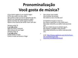 Pronominalização
Você gosta de música?
A lua inteira agora é um manto negro
O fim das vozes no meu rádio
São quatro ciclos no escuro deserto do céu
Quero um machado pra quebrar o gelo
Quero acordar do sonho agora mesmo
Quero uma chance de tentar viver sem dor
Sempre estar lá
E ver ele voltar
Não era mais o mesmo
Mas estava em seu lugar
Sempre estar lá
E ver ele voltar
O tolo teme a noite
Como a noite vai temer o fogo
• Vou chorar sem medo
Vou lembrar do tempo
De onde eu via o mundo azul
A trajetória escapa o risco nu...
As nuvens queimam o céu matiz azul...
Desculpe estranho, eu voltei mais puro do
céu
Na lua o lado escuro é sempre igual...
No espaço a solidão é tão normal...
Desculpe estranho, eu voltei mais puro do
céu
•
Link: http://www.vagalume.com.br/nenhum-
de-nos/astronauta-de
marmore.html#ixzz33hTactLF
•
 