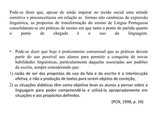 Pode-se dizer que, apesar de ainda imperar no tecido social uma atitude
corretiva e preconceituosa em relação as formas não canônicas de expressão
linguística, as propostas de transformação do ensino de Língua Portuguesa
consolidaram-se em práticas de ensino em que tanto o ponto de partida quanto
o ponto de chegada é o uso da linguagem.
• Pode-se dizer que hoje é praticamente consensual que as práticas devem
partir do uso possível aos alunos para permitir a conquista de novas
habilidades linguísticas, particularmente daquelas associadas aos padrões
da escrita, sempre considerando que:
1) razão de ser das propostas de uso da fala e da escrita é a interlocução
efetiva, e não a produção de textos para serem objetos de correção;
2) as situações didáticas têm como objetivo levar os alunos a pensar sobre a
linguagem para poder compreendê-la e utilizá-la apropriadamente em
situações e aos propósitos definidos.
(PCN, 1998, p. 19)
 