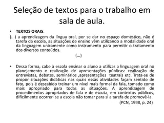 Seleção de textos para o trabalho em
sala de aula.
• TEXTOS ORAIS:
(...) a aprendizagem da língua oral, por se dar no espaço doméstico, não é
tarefa da escola, as situações de ensino vêm utilizando a modalidade oral
da linguagem unicamente como instrumento para permitir o tratamento
dos diversos conteúdos.
(...)
• Dessa forma, cabe à escola ensinar o aluno a utilizar a linguagem oral no
planejamento e realização de apresentações públicas: realização de
entrevistas, debates, seminários ,apresentações teatrais etc. Trata-se de
propor situações didáticas nas quais essas atividades façam sentido de
fato, pois é descabido treinar um nível mais formal da fala, tomado como
mais apropriado para todas as situações. A aprendizagem de
procedimentos apropriados de fala e de escuta, em contextos públicos,
dificilmente ocorrer· se a escola não tomar para si a tarefa de promovê-la.
(PCN, 1998, p. 24)
 
