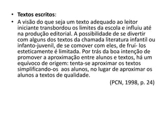 • Textos escritos:
• A visão do que seja um texto adequado ao leitor
iniciante transbordou os limites da escola e influiu até
na produção editorial. A possibilidade de se divertir
com alguns dos textos da chamada literatura infantil ou
infanto-juvenil, de se comover com eles, de fruí- los
esteticamente é limitada. Por trás da boa intenção de
promover a aproximação entre alunos e textos, há um
equívoco de origem: tenta-se aproximar os textos
simplificando-os aos alunos, no lugar de aproximar os
alunos a textos de qualidade.
(PCN, 1998, p. 24)
 