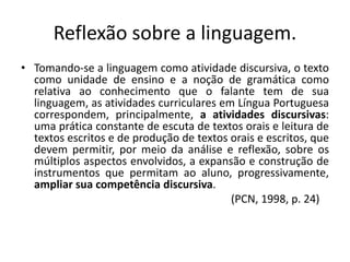 Reflexão sobre a linguagem.
• Tomando-se a linguagem como atividade discursiva, o texto
como unidade de ensino e a noção de gramática como
relativa ao conhecimento que o falante tem de sua
linguagem, as atividades curriculares em Língua Portuguesa
correspondem, principalmente, a atividades discursivas:
uma prática constante de escuta de textos orais e leitura de
textos escritos e de produção de textos orais e escritos, que
devem permitir, por meio da análise e reflexão, sobre os
múltiplos aspectos envolvidos, a expansão e construção de
instrumentos que permitam ao aluno, progressivamente,
ampliar sua competência discursiva.
(PCN, 1998, p. 24)
 