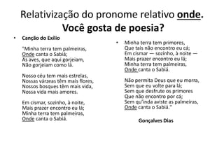 Relativização do pronome relativo onde.
Você gosta de poesia?
• Canção do Exílio
"Minha terra tem palmeiras,
Onde canta o Sabiá;
As aves, que aqui gorjeiam,
Não gorjeiam como lá.
Nosso céu tem mais estrelas,
Nossas várzeas têm mais flores,
Nossos bosques têm mais vida,
Nossa vida mais amores.
Em cismar, sozinho, à noite,
Mais prazer encontro eu lá;
Minha terra tem palmeiras,
Onde canta o Sabiá.
• Minha terra tem primores,
Que tais não encontro eu cá;
Em cismar — sozinho, à noite —
Mais prazer encontro eu lá;
Minha terra tem palmeiras,
Onde canta o Sabiá.
Não permita Deus que eu morra,
Sem que eu volte para lá;
Sem que desfrute os primores
Que não encontro por cá;
Sem qu’inda aviste as palmeiras,
Onde canta o Sabiá."
Gonçalves Dias
 