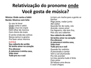 Relativização do pronome onde
Você gosta de música?
Música: Onde canta o Sabiá
Banda: Mastruz com leite
Eu vou te levar
Onde canta o sabiá
Onde a lua nos espiá
Com olhar de menina
Com cheiro do mato
O vento vindo das colinas
Nossa cama é a grama
Pra fazer amor menina
(refrão)
Sou caboclo do sertão
Só tenho amor no coração
Pra oferecer
A natureza é minha casa,
Vida viver
Tudo pra eu e ocê
Lá tem um riacho para a gente se
banhar
Pega peixe, nadar junto
Até vadiar
Quando for de noite, nós
Acende, nosso amor
Faz fogueira, não tem frio,
Pois sou seu cobertor
Sou caboclo do sertão
Só tenho amor no coração
Pra oferecer
A natureza é minha casa,
Vida viver
Tudo pra eu e ocê
Quando for cedinho
A passarada a cantar
Vem o sol alumiando
Pra nós acordar
Lá meu paraíso tudo é feito
Com amor
Só faltava uma deusa
E você chegou
 
