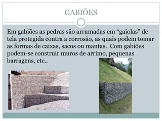 GABIÕES
Em gabiões as pedras são arrumadas em “gaiolas” de
tela protegida contra a corrosão, as quais podem tomar
as formas de caixas, sacos ou mantas. Com gabiões
podem-se construir muros de arrimo, pequenas
barragens, etc..
 