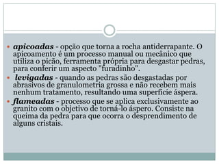  apicoadas - opção que torna a rocha antiderrapante. O
apicoamento é um processo manual ou mecânico que
utiliza o picão, ferramenta própria para desgastar pedras,
para conferir um aspecto "furadinho".
 levigadas - quando as pedras são desgastadas por
abrasivos de granulometria grossa e não recebem mais
nenhum tratamento, resultando uma superfície áspera.
 flameadas - processo que se aplica exclusivamente ao
granito com o objetivo de torná-lo áspero. Consiste na
queima da pedra para que ocorra o desprendimento de
alguns cristais.
 