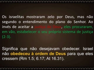 Os israelitas mostraram zelo por Deus, mas não
segundo o entendimento do plano do Senhor. Ao
invés de aceitar a justiça de Deus, eles procuraram,
em vão, estabelecer o seu próprio sistema de justiça
(2-3).
Significa que não desejavam obedecer. Israel
não obedeceu à ordem de Deus para que eles
cressem (Rm 1.5; 6.17; At 16.31).
 