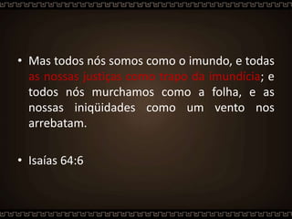 • Mas todos nós somos como o imundo, e todas
as nossas justiças como trapo da imundícia; e
todos nós murchamos como a folha, e as
nossas iniqüidades como um vento nos
arrebatam.
• Isaías 64:6
 
