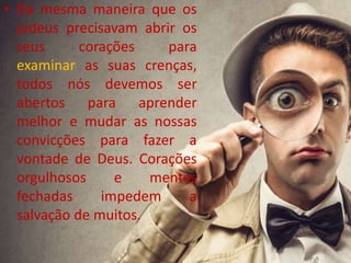 • Da mesma maneira que os
judeus precisavam abrir os
seus corações para
examinar as suas crenças,
todos nós devemos ser
abertos para aprender
melhor e mudar as nossas
convicções para fazer a
vontade de Deus. Corações
orgulhosos e mentes
fechadas impedem a
salvação de muitos.
 