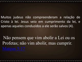 Muitos judeus não compreenderam a relação de
Cristo à lei. Jesus veio em cumprimento da lei, e
apenas aqueles conduzidos a ele serão salvos (4).
"Não pensem que vim abolir a Lei ou os
Profetas; não vim abolir, mas cumprir.
Mateus 5:17
 