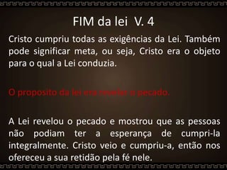 FIM da lei V. 4
Cristo cumpriu todas as exigências da Lei. Também
pode significar meta, ou seja, Cristo era o objeto
para o qual a Lei conduzia.
O proposito da lei era revelar o pecado.
A Lei revelou o pecado e mostrou que as pessoas
não podiam ter a esperança de cumpri-la
integralmente. Cristo veio e cumpriu-a, então nos
ofereceu a sua retidão pela fé nele.
 