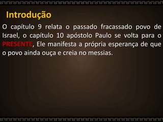 Introdução
O capítulo 9 relata o passado fracassado povo de
Israel, o capítulo 10 apóstolo Paulo se volta para o
PRESENTE, Ele manifesta a própria esperança de que
o povo ainda ouça e creia no messias.
 