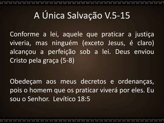 A Única Salvação V.5-15
Conforme a lei, aquele que praticar a justiça
viveria, mas ninguém (exceto Jesus, é claro)
alcançou a perfeição sob a lei. Deus enviou
Cristo pela graça (5-8)
Obedeçam aos meus decretos e ordenanças,
pois o homem que os praticar viverá por eles. Eu
sou o Senhor. Levítico 18:5
 