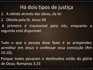 Há dois tipos de justiça
1. A obtida através das obras, da lei
2. Obtida pela fé, Jesus V6
A primeira é inacessível para nós, enquanto a
segunda está disponível.
Tudo o que a pessoa deve fazer é se arrepender,
acreditar em Jesus e confessar essa convicção (Rm
10.10).
Porque todos pecaram e destituídos estão da glória
de Deus; Romanos 3:23
 