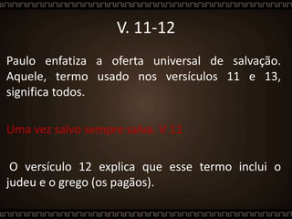 V. 11-12
Paulo enfatiza a oferta universal de salvação.
Aquele, termo usado nos versículos 11 e 13,
significa todos.
Uma vez salvo sempre salva. V 11
O versículo 12 explica que esse termo inclui o
judeu e o grego (os pagãos).
 