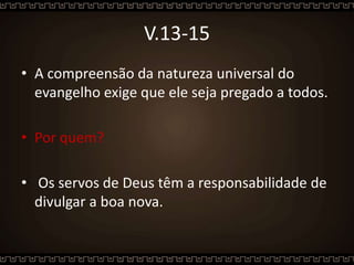 V.13-15
• A compreensão da natureza universal do
evangelho exige que ele seja pregado a todos.
• Por quem?
• Os servos de Deus têm a responsabilidade de
divulgar a boa nova.
 