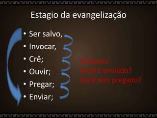 Estagio da evangelização
• Ser salvo,
• Invocar,
• Crê;
• Ouvir;
• Pregar;
• Enviar;
Processo
Você é enviado?
Você tem pregado?
 
