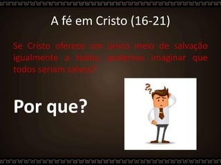 A fé em Cristo (16-21)
Se Cristo oferece um único meio de salvação
igualmente a todos, podemos imaginar que
todos seriam salvos?
Por que?
 