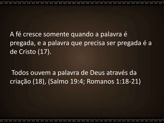 A fé cresce somente quando a palavra é
pregada, e a palavra que precisa ser pregada é a
de Cristo (17).
Todos ouvem a palavra de Deus através da
criação (18), (Salmo 19:4; Romanos 1:18-21)
 