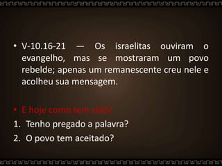 • V-10.16-21 — Os israelitas ouviram o
evangelho, mas se mostraram um povo
rebelde; apenas um remanescente creu nele e
acolheu sua mensagem.
• E hoje como tem sido?
1. Tenho pregado a palavra?
2. O povo tem aceitado?
 